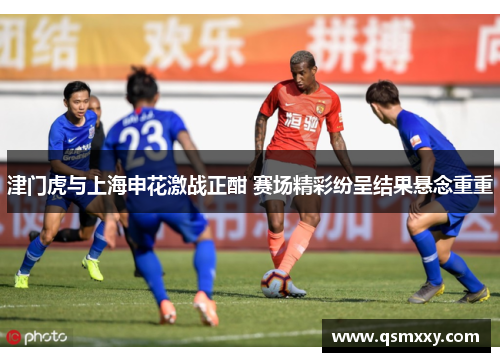 津门虎与上海申花激战正酣 赛场精彩纷呈结果悬念重重